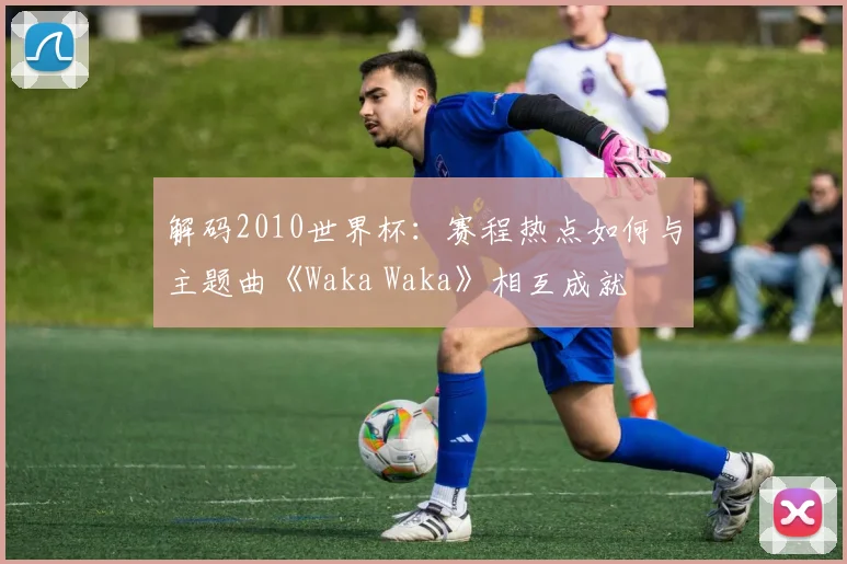 解码2010世界杯：赛程热点如何与主题曲《Waka Waka》相互成就