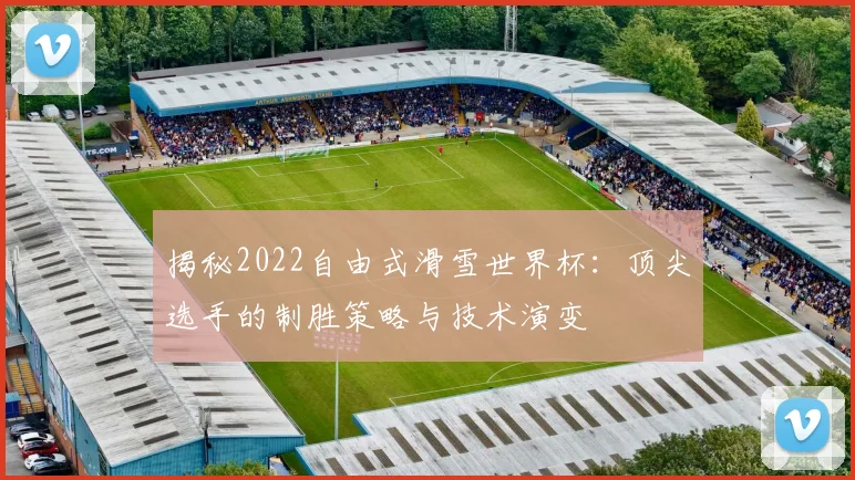 揭秘2022自由式滑雪世界杯:顶尖选手的制胜策略与技术演变