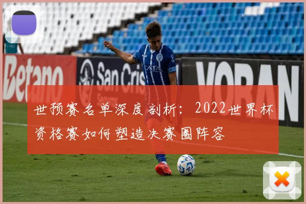 世预赛名单深度剖析:2022世界杯资格赛如何塑造决赛圈阵容